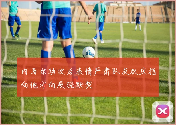 内马尔助攻后表情严肃队友欢庆指向他方向展现默契