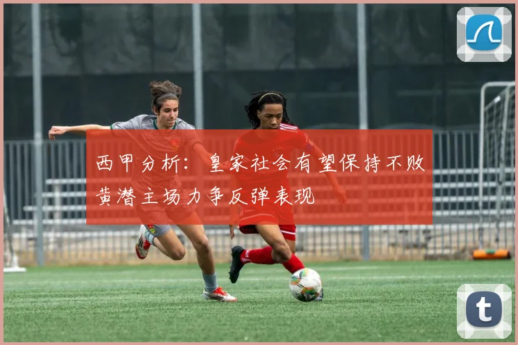 西甲分析：皇家社会有望保持不败黄潜主场力争反弹表现