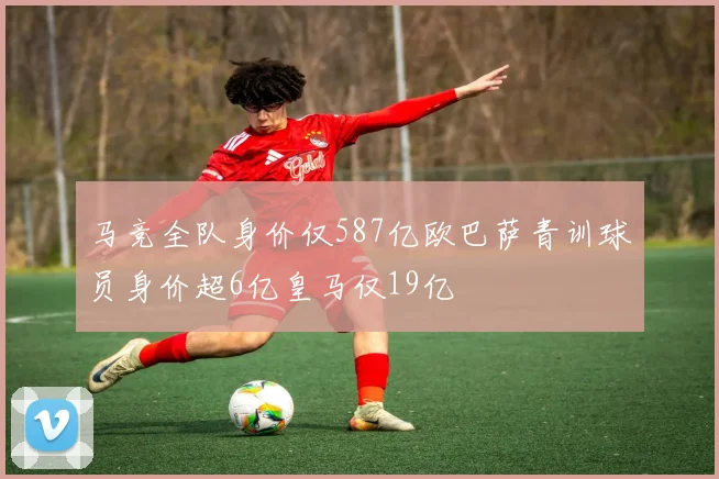 马竞全队身价仅587亿欧巴萨青训球员身价超6亿皇马仅19亿