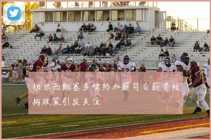 切尔西凯塞多续约加薪符合薪资结构政策引发关注