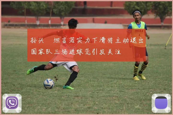 孙兴慜坦言若实力下滑将主动退出国家队三场进球荒引发关注
