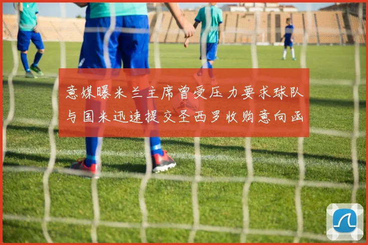意媒曝米兰主席曾受压力要求球队与国米迅速提交圣西罗收购意向函