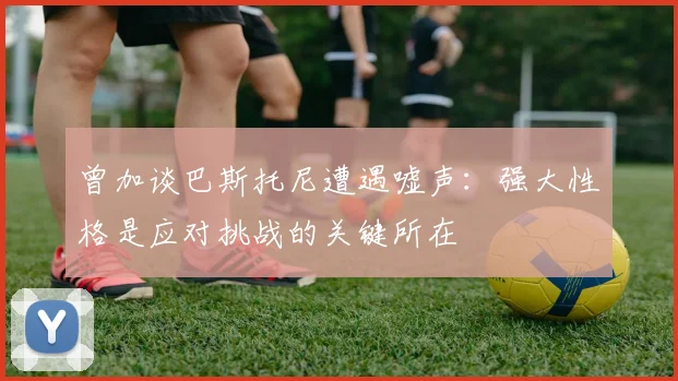 曾加谈巴斯托尼遭遇嘘声：强大性格是应对挑战的关键所在