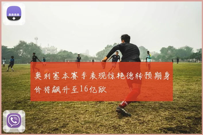 奥利塞本赛季表现惊艳德转预期身价将飙升至16亿欧