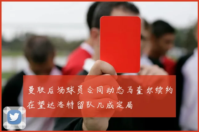 曼联后场球员合同动态马奎尔续约在望达洛特留队几成定局