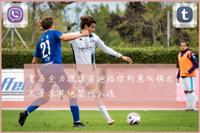 皇马全力挽留吕迪格续约意向强尤文寻求其他替代人选