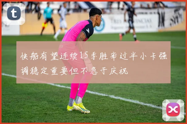 快船有望连续15季胜率过半小卡强调稳定重要但不急于庆祝